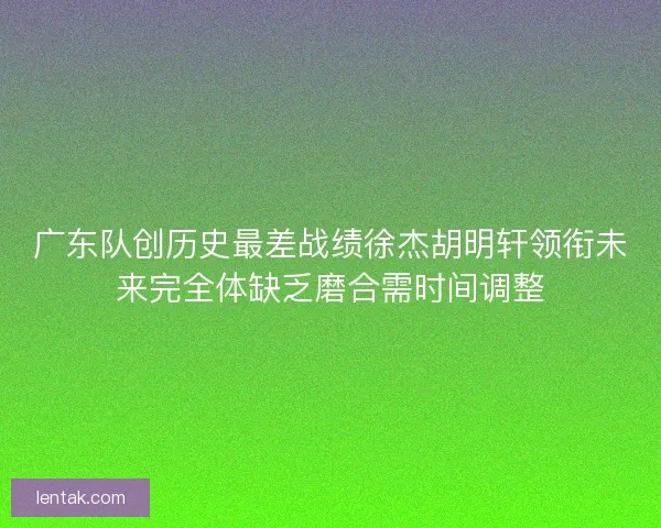 广东队创历史最差战绩徐杰胡明轩领衔未来完全体缺乏磨合需时间调整