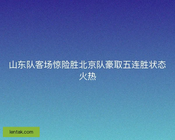 山东队客场惊险胜北京队豪取五连胜状态火热